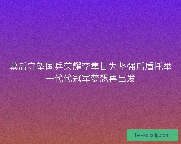 幕后守望国乒荣耀李隼甘为坚强后盾托举一代代冠军梦想再出发